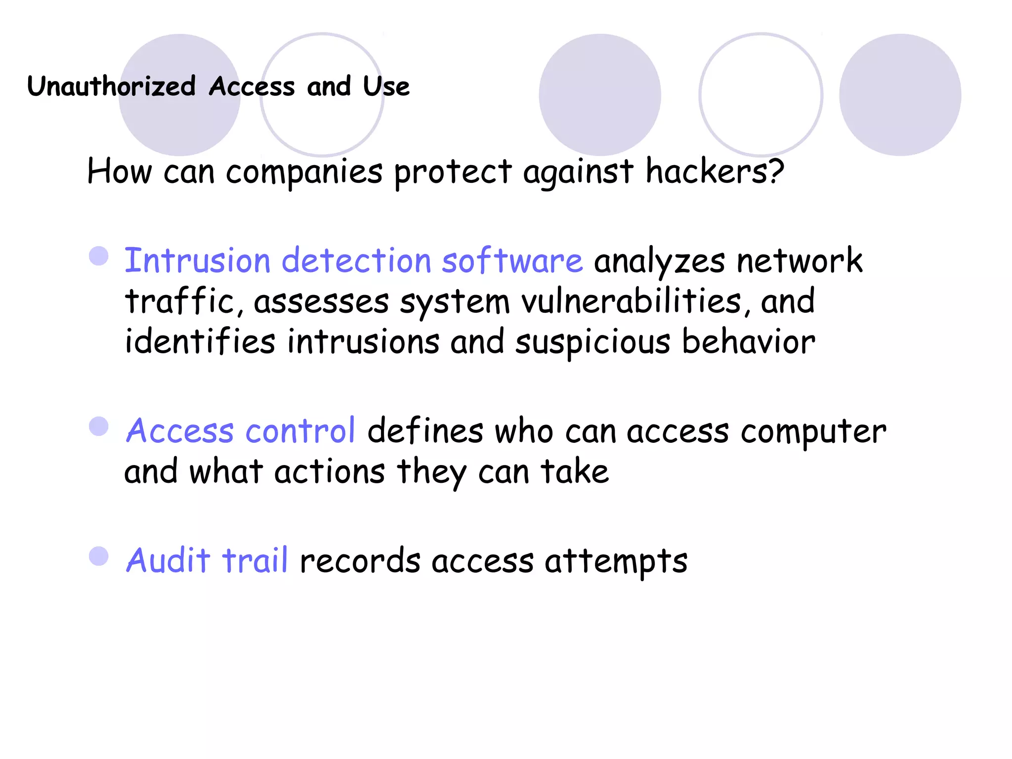 Unauthorized Access and Use
How can companies protect against hackers?
Intrusion detection software analyzes network
traffic, assesses system vulnerabilities, and
identifies intrusions and suspicious behavior
Access control defines who can access computer
and what actions they can take
Audit trail records access attempts
 