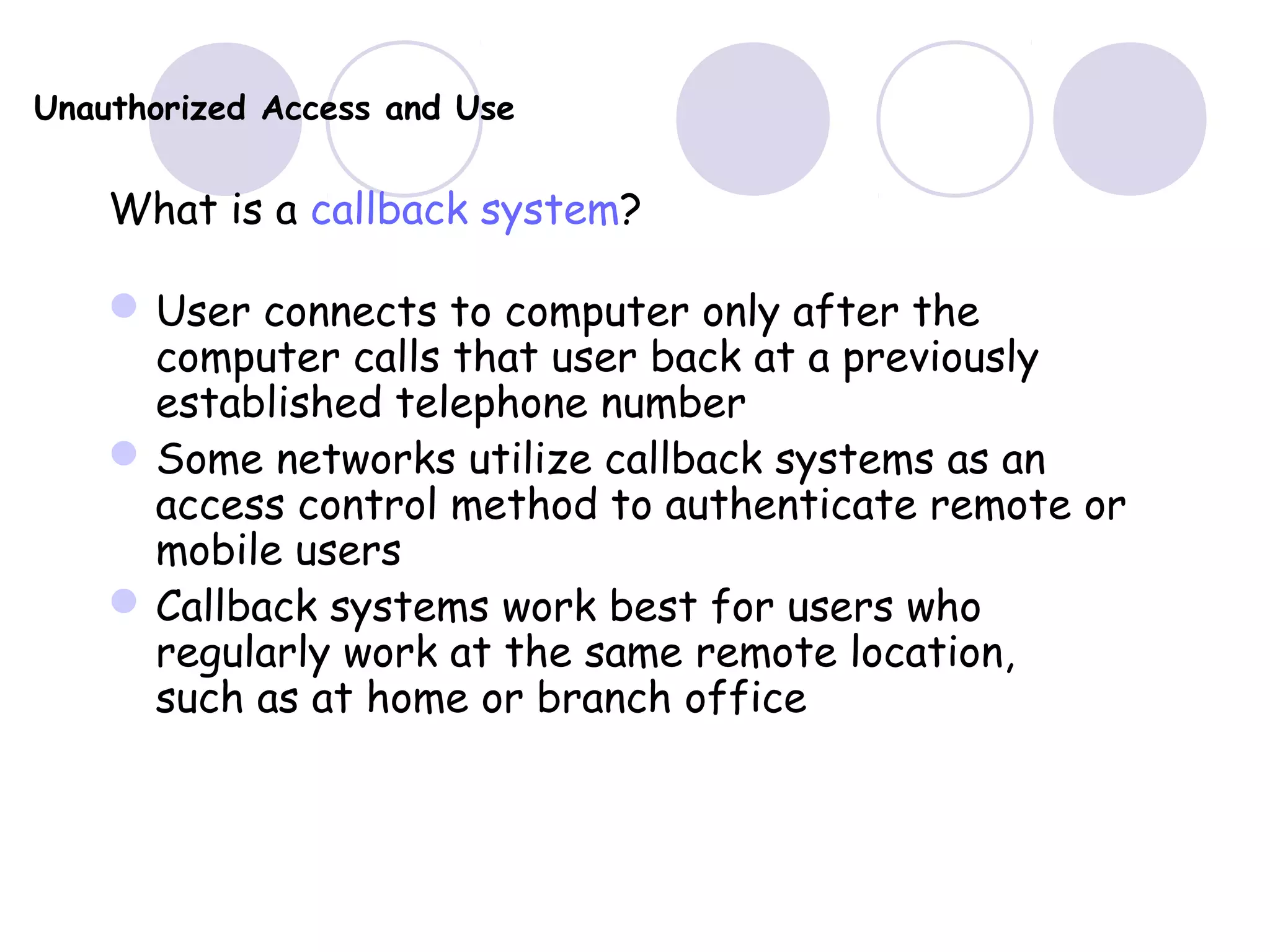 Unauthorized Access and Use
What is a callback system?
User connects to computer only after the
computer calls that user back at a previously
established telephone number
Some networks utilize callback systems as an
access control method to authenticate remote or
mobile users
Callback systems work best for users who
regularly work at the same remote location,
such as at home or branch office
 
