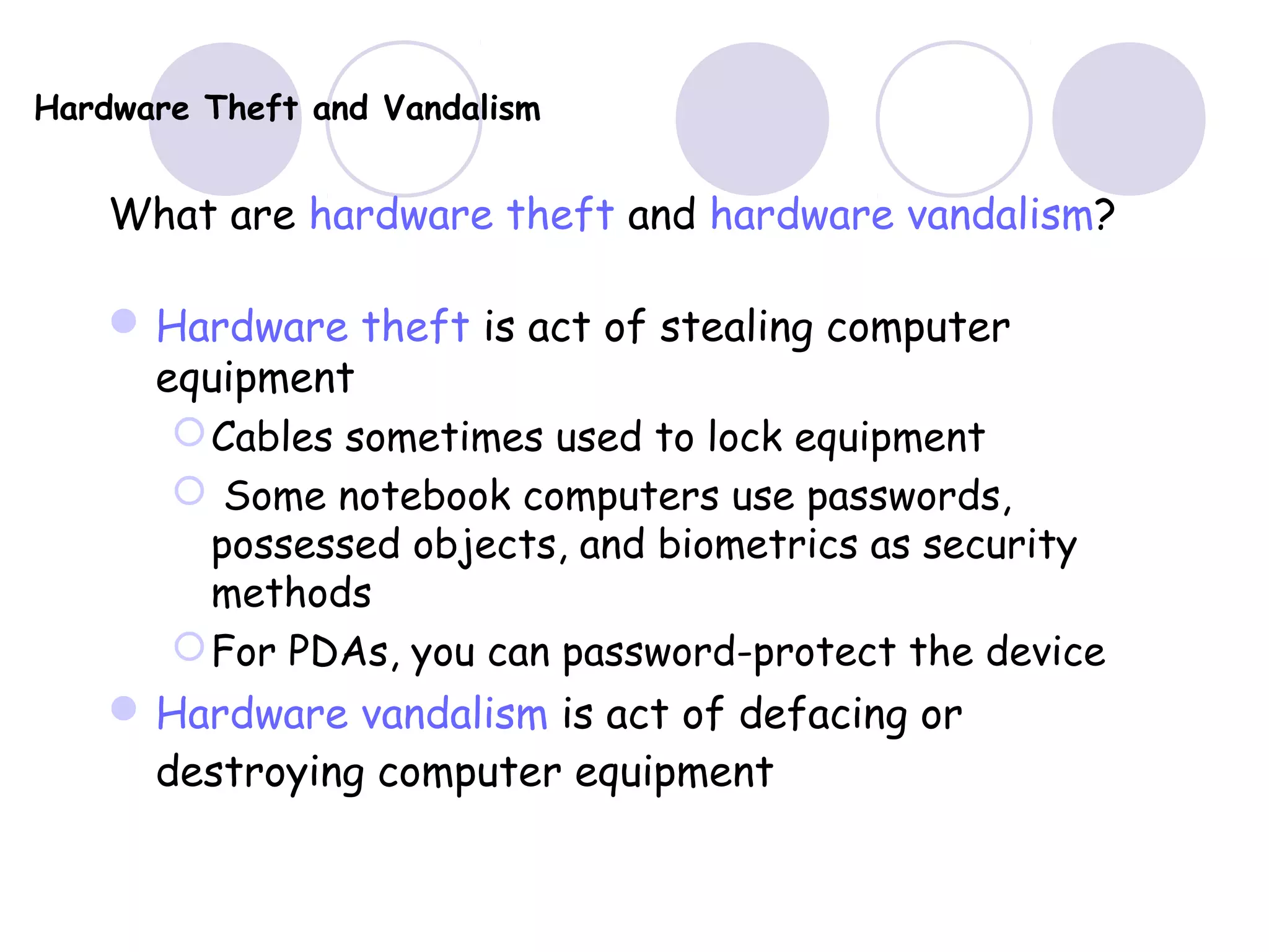 Hardware Theft and Vandalism
What are hardware theft and hardware vandalism?
Hardware theft is act of stealing computer
equipment
Cables sometimes used to lock equipment
 Some notebook computers use passwords,
possessed objects, and biometrics as security
methods
For PDAs, you can password-protect the device
Hardware vandalism is act of defacing or
destroying computer equipment
 