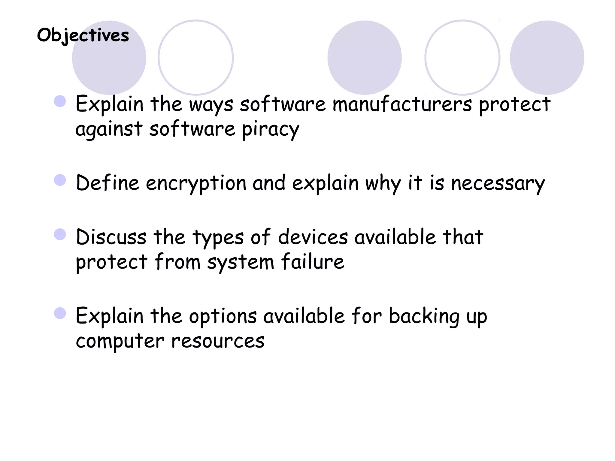 Objectives
Explain the ways software manufacturers protect
against software piracy
Define encryption and explain why it is necessary
Discuss the types of devices available that
protect from system failure
Explain the options available for backing up
computer resources
 