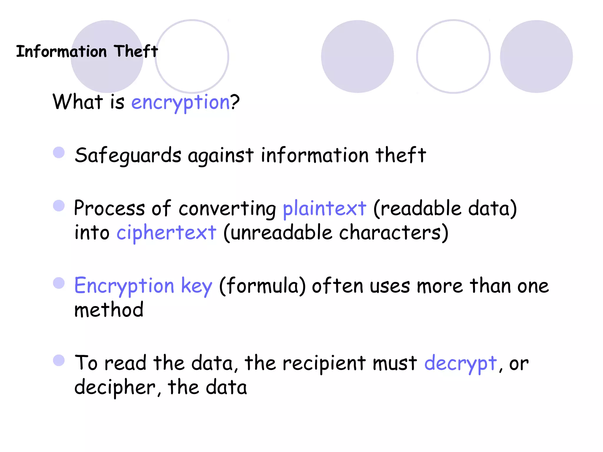 Information Theft
What is encryption?
Safeguards against information theft
Process of converting plaintext (readable data)
into ciphertext (unreadable characters)
Encryption key (formula) often uses more than one
method
To read the data, the recipient must decrypt, or
decipher, the data
 