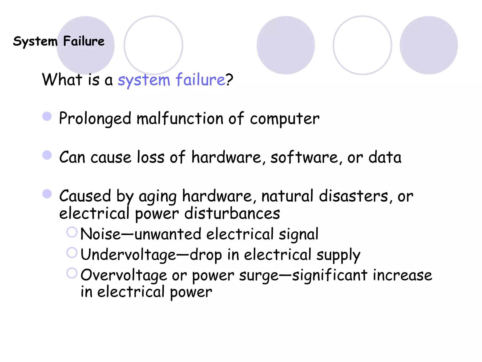 System Failure
What is a system failure?
Prolonged malfunction of computer
Can cause loss of hardware, software, or data
Caused by aging hardware, natural disasters, or
electrical power disturbances
Noise—unwanted electrical signal
Undervoltage—drop in electrical supply
Overvoltage or power surge—significant increase
in electrical power
 