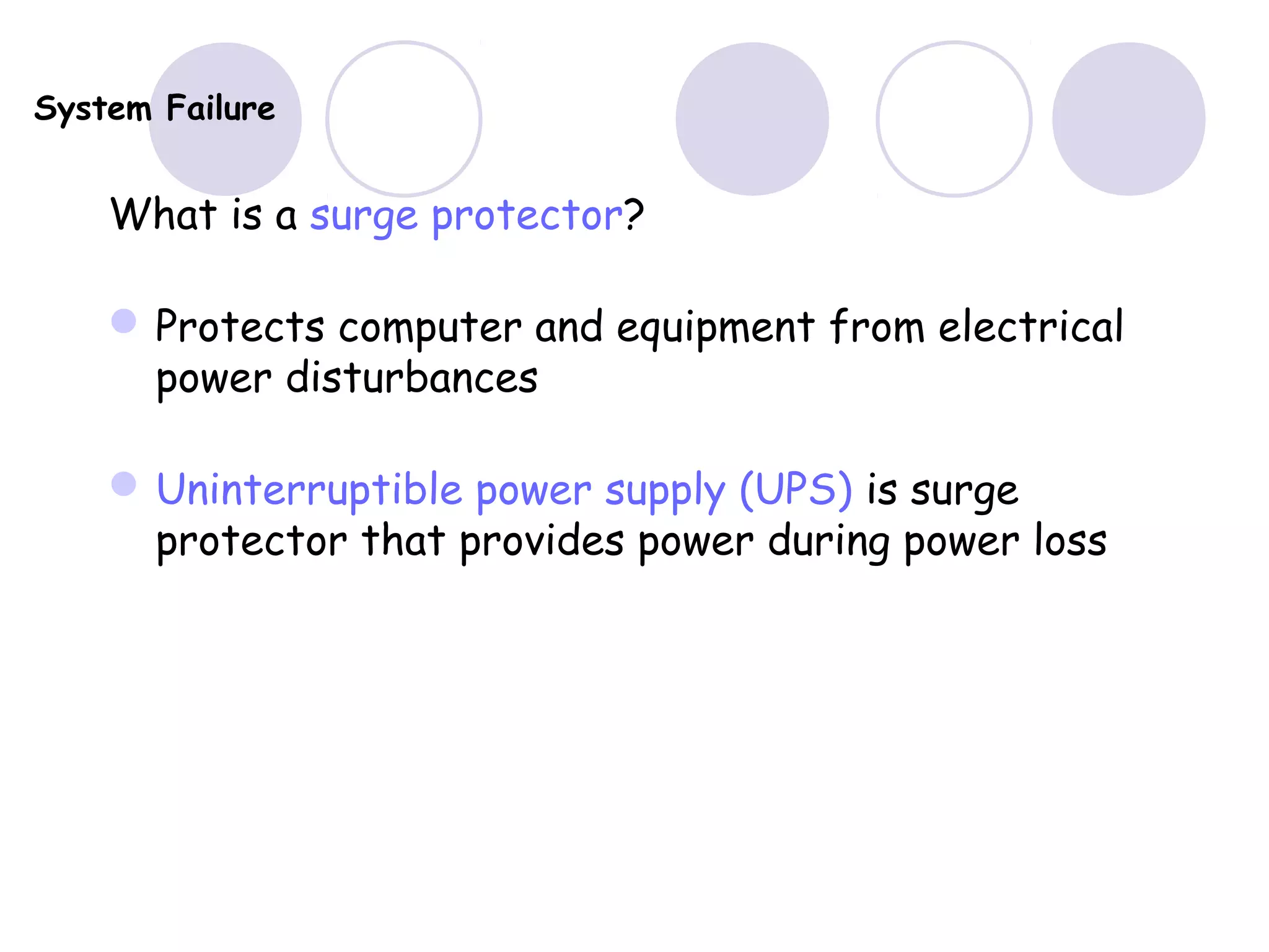 System Failure
What is a surge protector?
Protects computer and equipment from electrical
power disturbances
Uninterruptible power supply (UPS) is surge
protector that provides power during power loss
 
