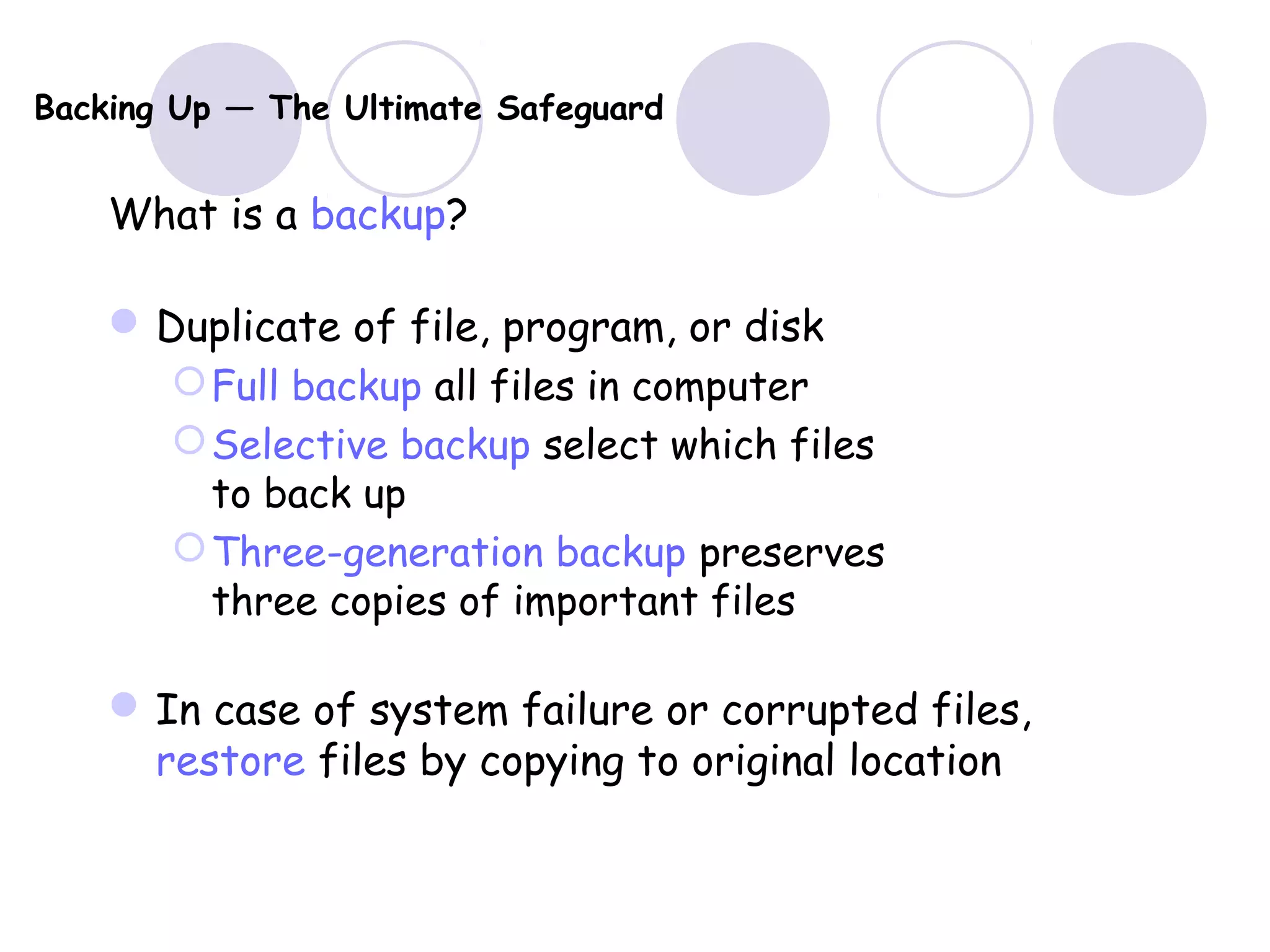 Backing Up — The Ultimate Safeguard
What is a backup?
Duplicate of file, program, or disk
Full backup all files in computer
Selective backup select which files
to back up
Three-generation backup preserves
three copies of important files
In case of system failure or corrupted files,
restore files by copying to original location
 