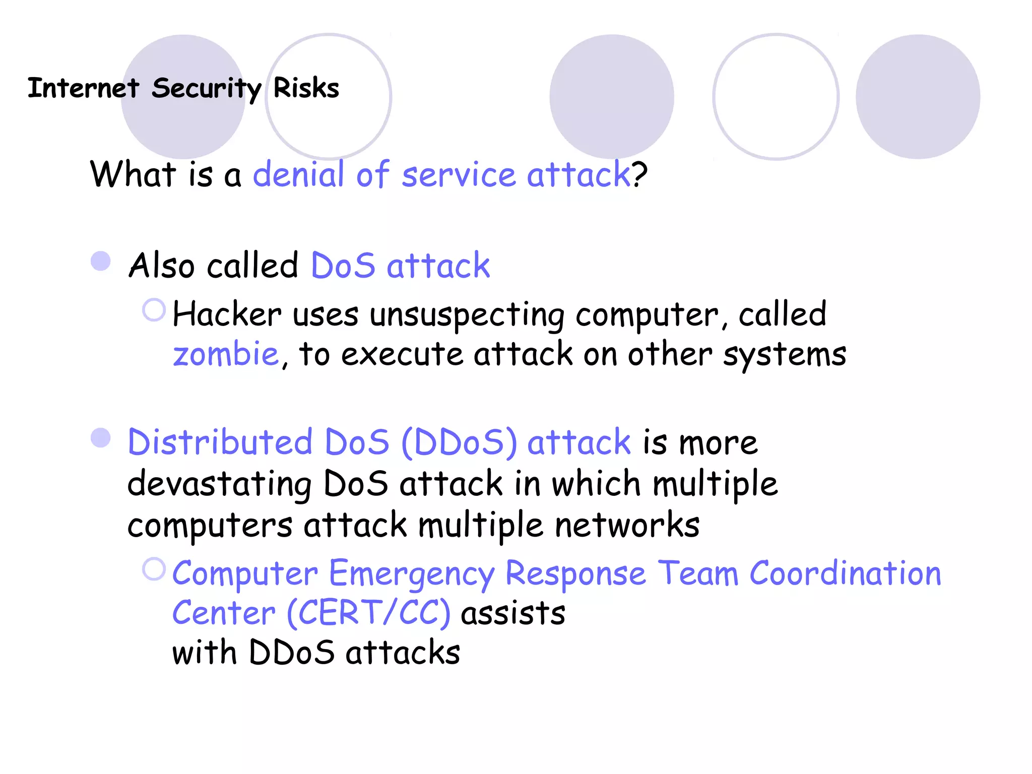Internet Security Risks
What is a denial of service attack?
Also called DoS attack
Hacker uses unsuspecting computer, called
zombie, to execute attack on other systems
Distributed DoS (DDoS) attack is more
devastating DoS attack in which multiple
computers attack multiple networks
Computer Emergency Response Team Coordination
Center (CERT/CC) assists
with DDoS attacks
 