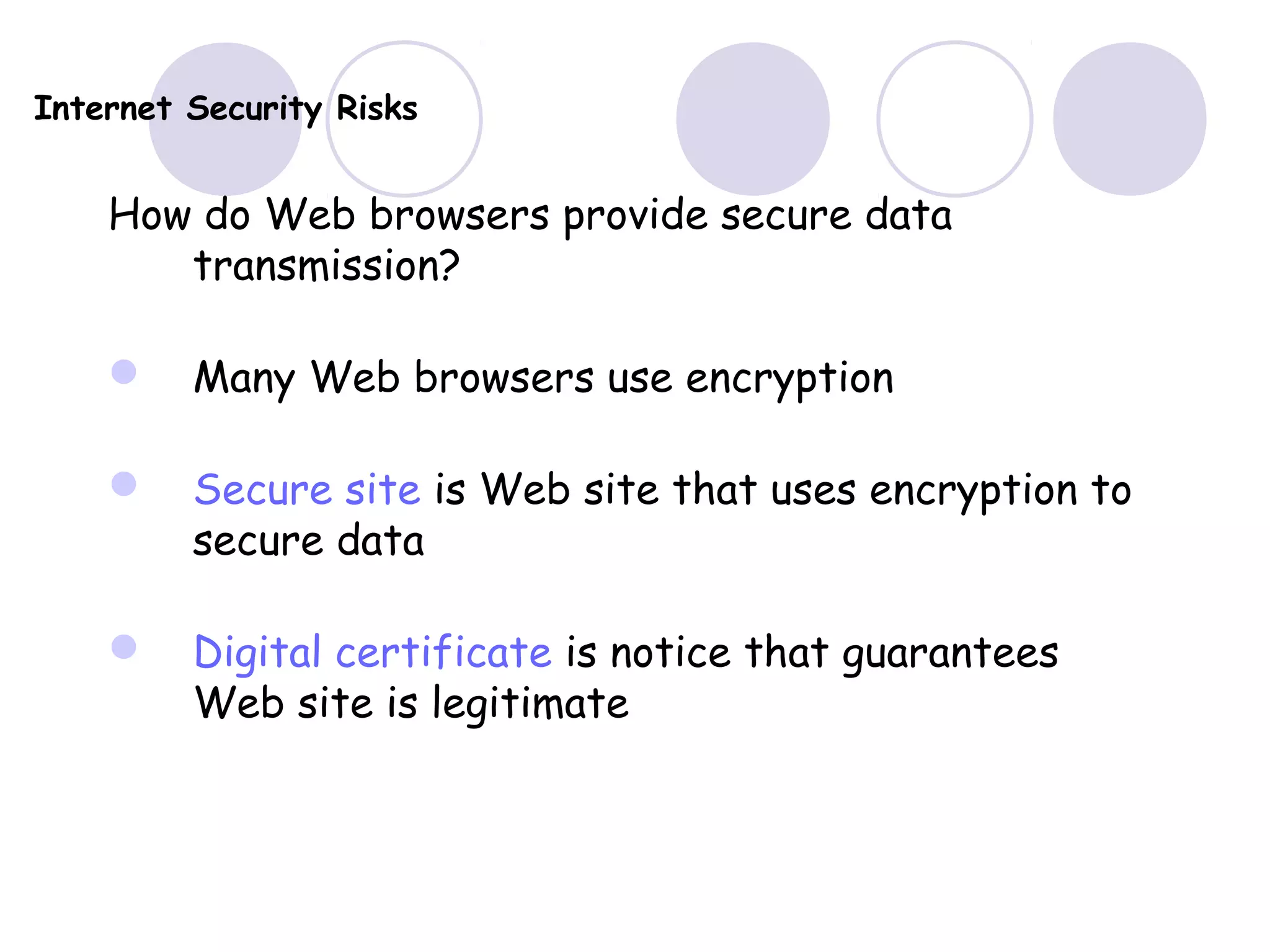 Internet Security Risks
How do Web browsers provide secure data
transmission?
 Many Web browsers use encryption
 Secure site is Web site that uses encryption to
secure data
 Digital certificate is notice that guarantees
Web site is legitimate
 