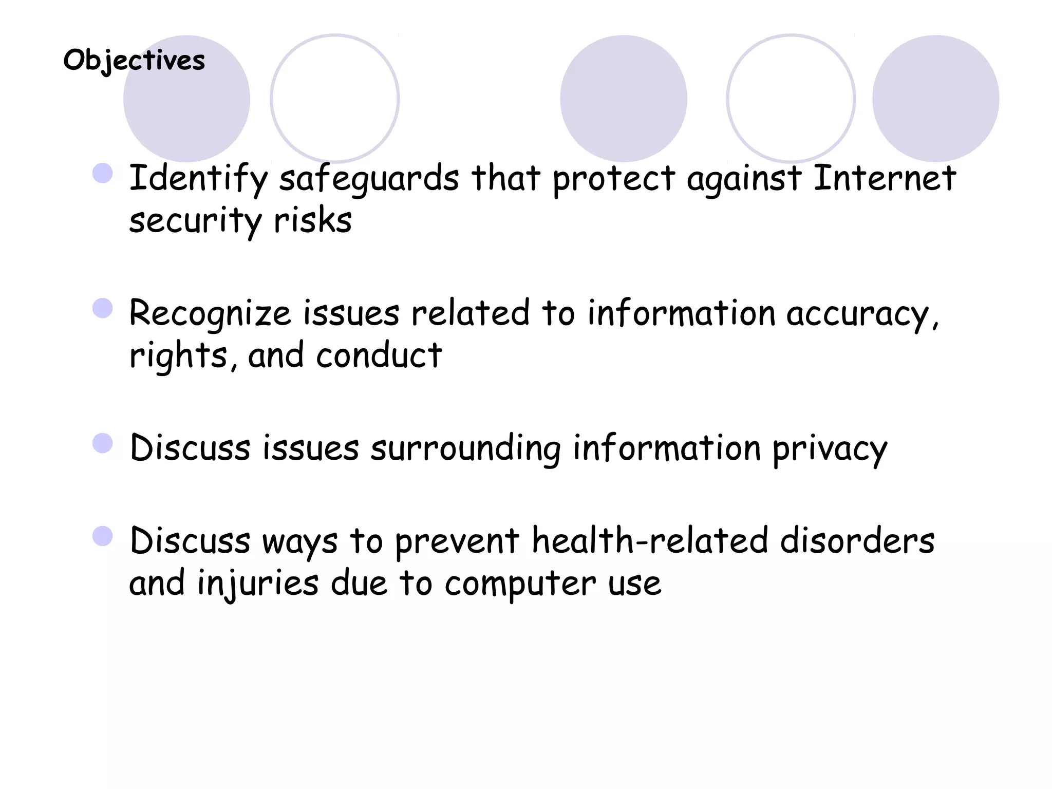 Objectives
Identify safeguards that protect against Internet
security risks
Recognize issues related to information accuracy,
rights, and conduct
Discuss issues surrounding information privacy
Discuss ways to prevent health-related disorders
and injuries due to computer use
 