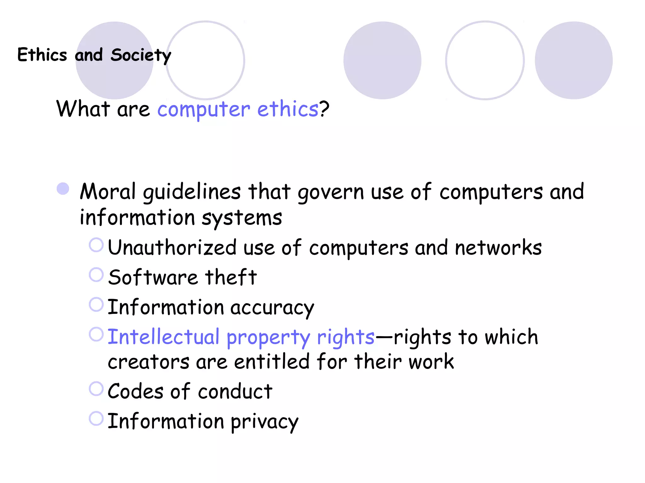 Ethics and Society
What are computer ethics?
Moral guidelines that govern use of computers and
information systems
Unauthorized use of computers and networks
Software theft
Information accuracy
Intellectual property rights—rights to which
creators are entitled for their work
Codes of conduct
Information privacy
 