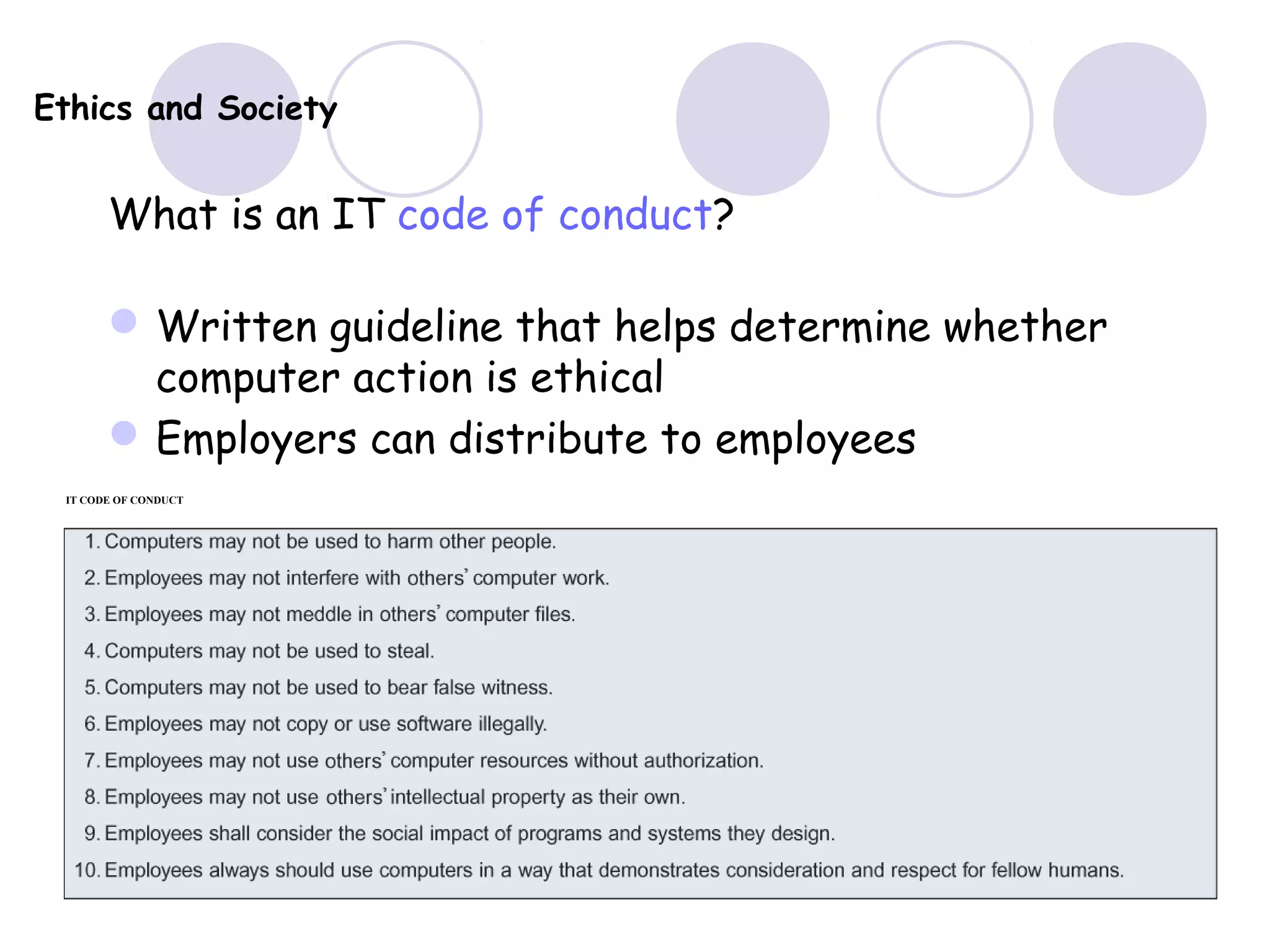 Ethics and Society
What is an IT code of conduct?
Written guideline that helps determine whether
computer action is ethical
Employers can distribute to employees
IT CODE OF CONDUCT
 