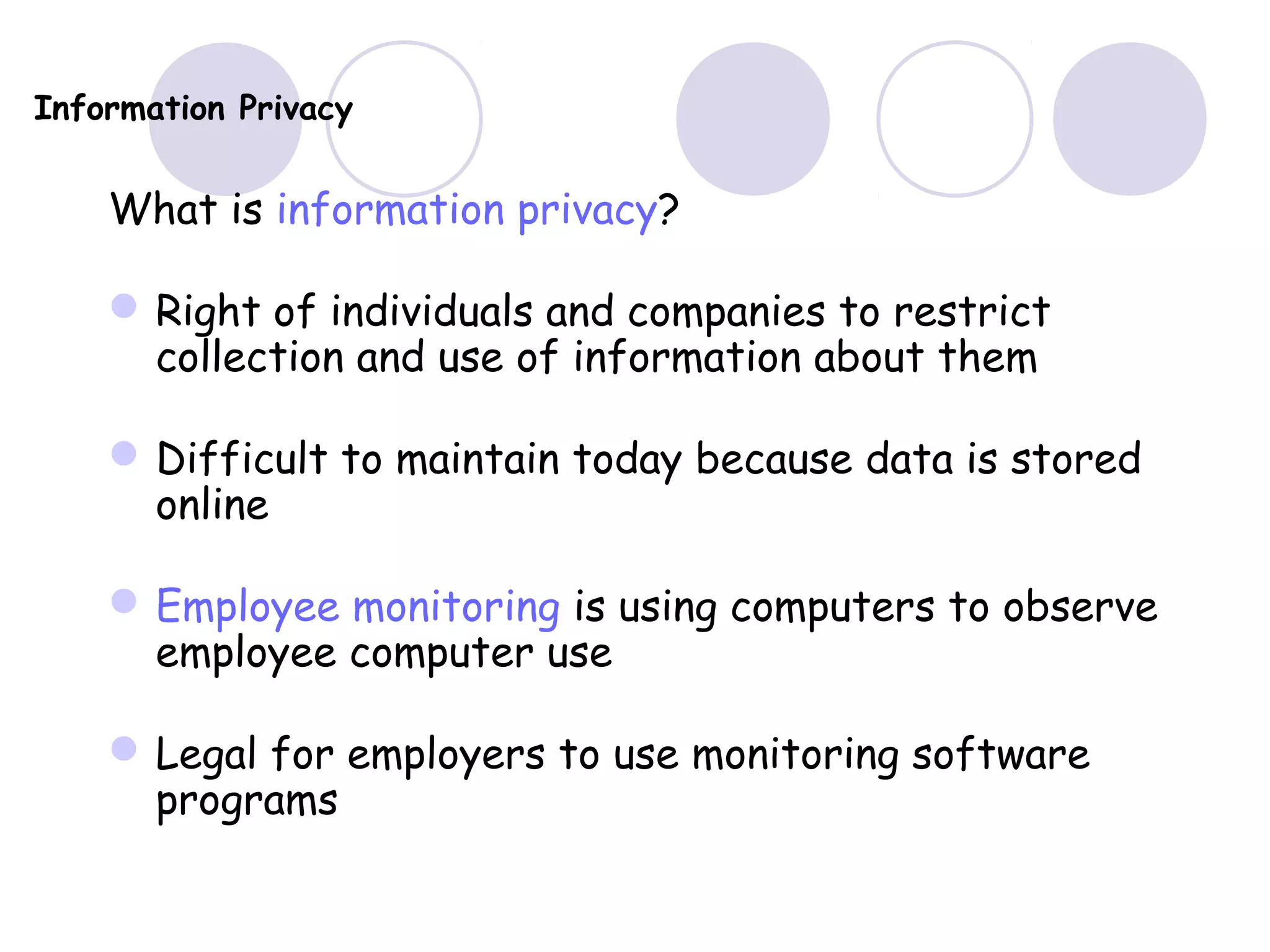 Information Privacy
What is information privacy?
Right of individuals and companies to restrict
collection and use of information about them
Difficult to maintain today because data is stored
online
Employee monitoring is using computers to observe
employee computer use
Legal for employers to use monitoring software
programs
 
