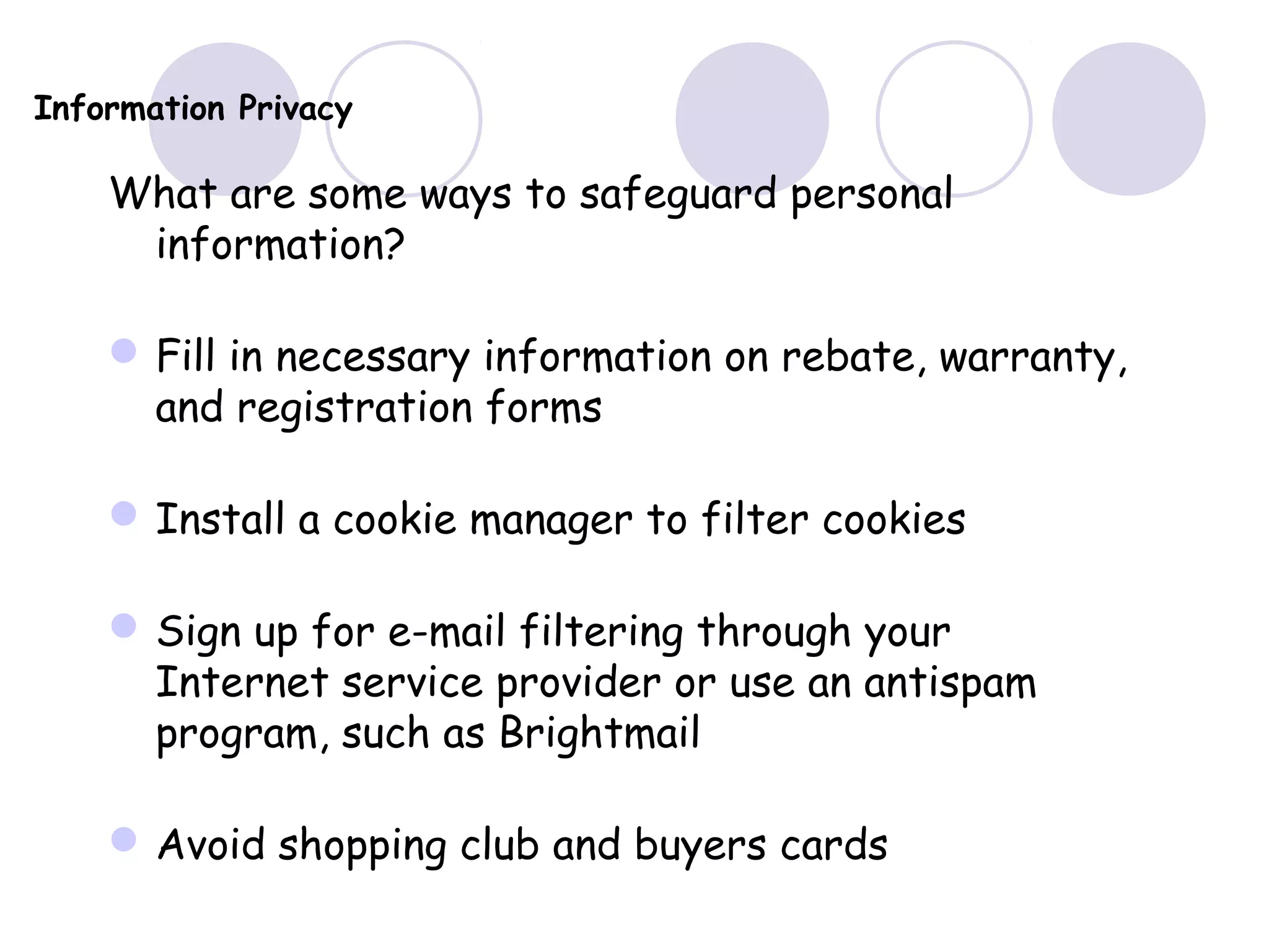 Information Privacy
What are some ways to safeguard personal
information?
Fill in necessary information on rebate, warranty,
and registration forms
Install a cookie manager to filter cookies
Sign up for e-mail filtering through your
Internet service provider or use an antispam
program, such as Brightmail
Avoid shopping club and buyers cards
 
