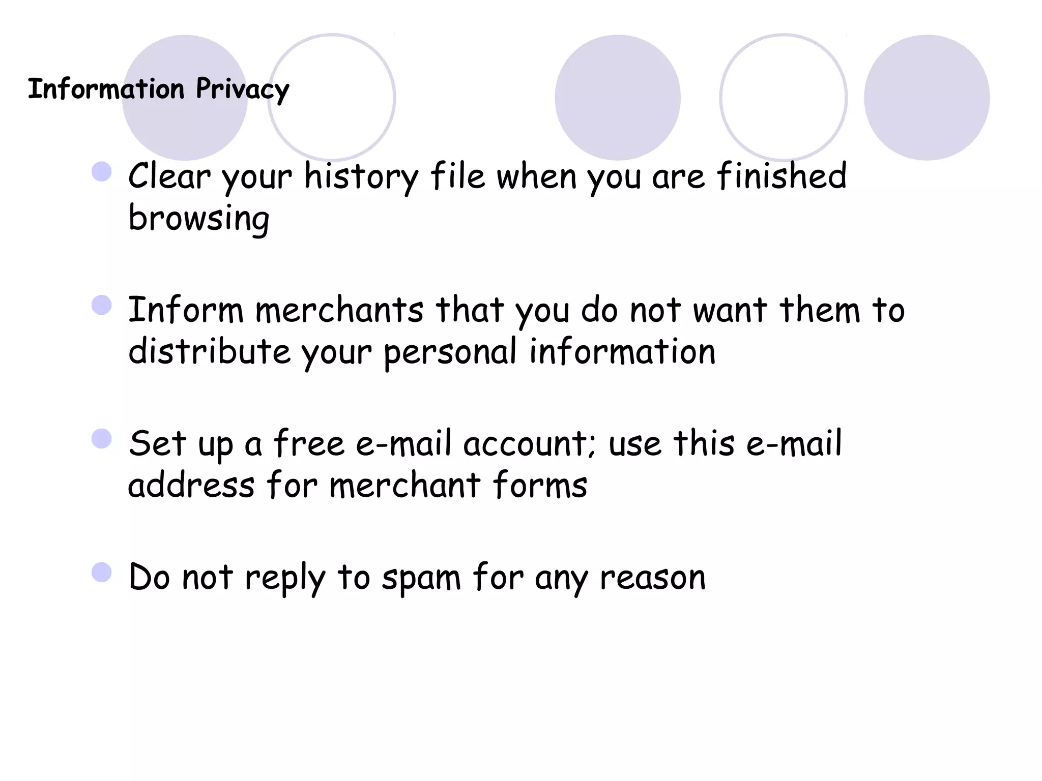Information Privacy
Clear your history file when you are finished
browsing
Inform merchants that you do not want them to
distribute your personal information
Set up a free e-mail account; use this e-mail
address for merchant forms
Do not reply to spam for any reason
 