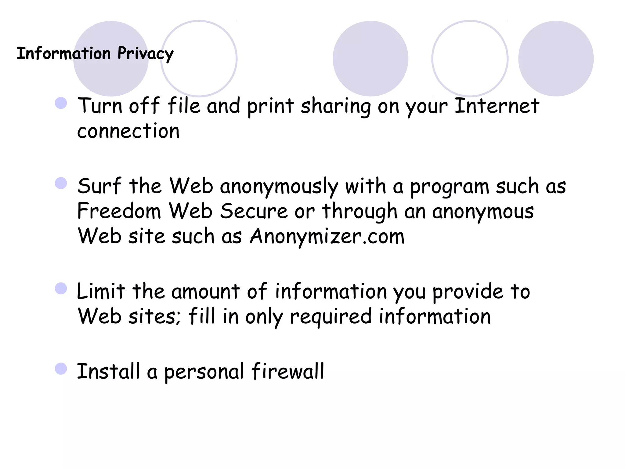 Information Privacy
Turn off file and print sharing on your Internet
connection
Surf the Web anonymously with a program such as
Freedom Web Secure or through an anonymous
Web site such as Anonymizer.com
Limit the amount of information you provide to
Web sites; fill in only required information
Install a personal firewall
 