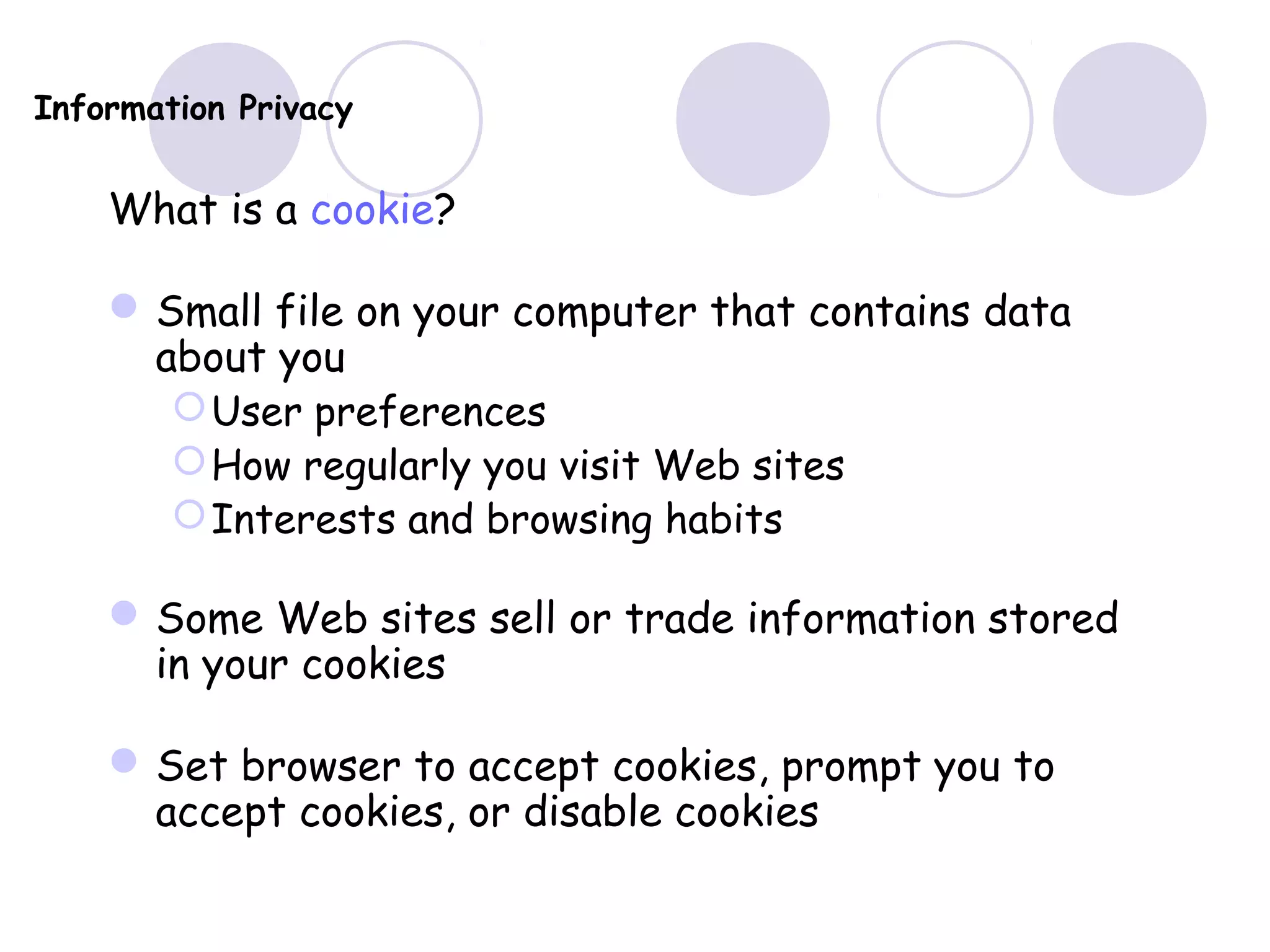 Information Privacy
What is a cookie?
Small file on your computer that contains data
about you
User preferences
How regularly you visit Web sites
Interests and browsing habits
Some Web sites sell or trade information stored
in your cookies
Set browser to accept cookies, prompt you to
accept cookies, or disable cookies
 