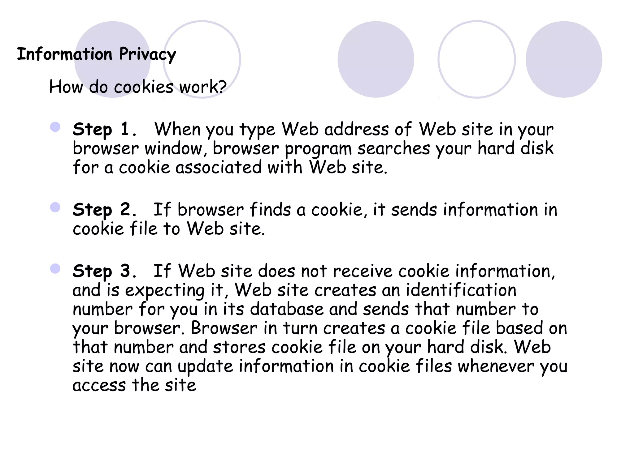 Information Privacy
How do cookies work?
 Step 1. When you type Web address of Web site in your
browser window, browser program searches your hard disk
for a cookie associated with Web site.
 Step 2. If browser finds a cookie, it sends information in
cookie file to Web site.
 Step 3. If Web site does not receive cookie information,
and is expecting it, Web site creates an identification
number for you in its database and sends that number to
your browser. Browser in turn creates a cookie file based on
that number and stores cookie file on your hard disk. Web
site now can update information in cookie files whenever you
access the site
 