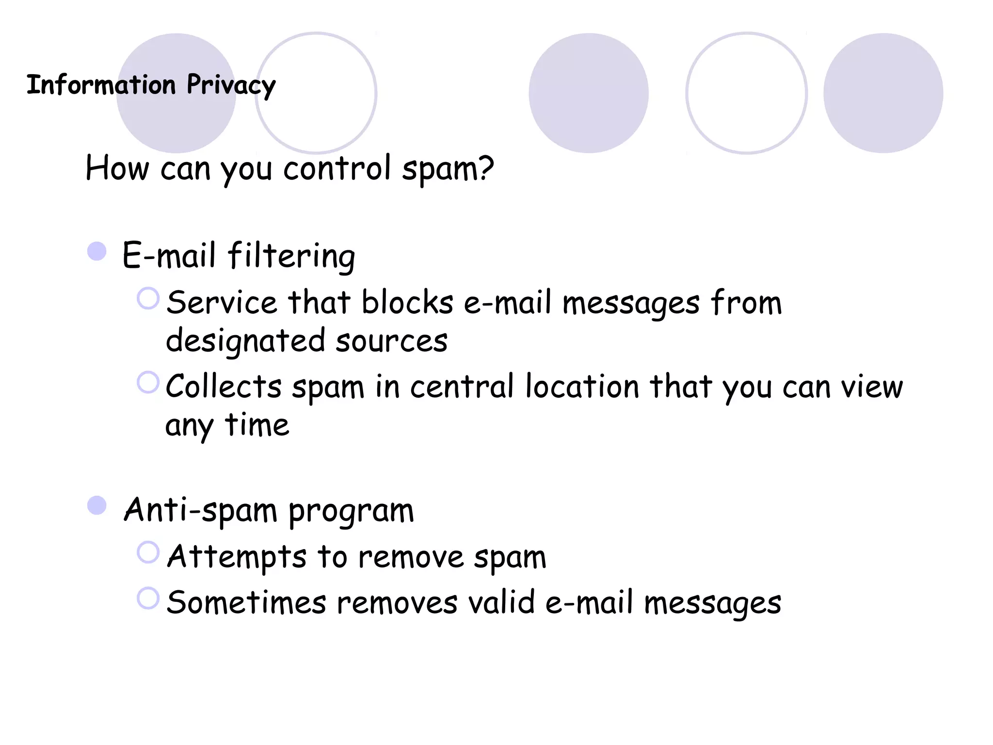 Information Privacy
How can you control spam?
E-mail filtering
Service that blocks e-mail messages from
designated sources
Collects spam in central location that you can view
any time
Anti-spam program
Attempts to remove spam
Sometimes removes valid e-mail messages
 