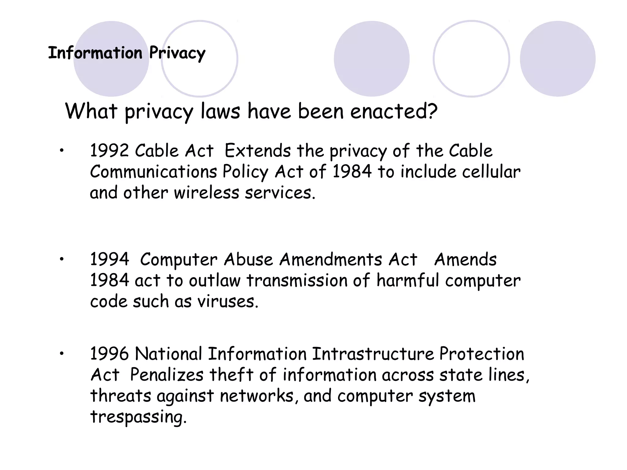 Information Privacy
What privacy laws have been enacted?
• 1992 Cable Act Extends the privacy of the Cable
Communications Policy Act of 1984 to include cellular
and other wireless services.
• 1994 Computer Abuse Amendments Act Amends
1984 act to outlaw transmission of harmful computer
code such as viruses.
• 1996 National Information Intrastructure Protection
Act Penalizes theft of information across state lines,
threats against networks, and computer system
trespassing.
 