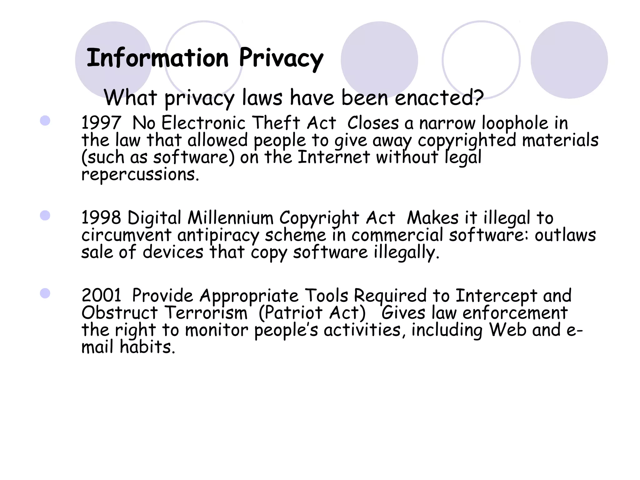  1997 No Electronic Theft Act Closes a narrow loophole in
the law that allowed people to give away copyrighted materials
(such as software) on the Internet without legal
repercussions.
 1998 Digital Millennium Copyright Act Makes it illegal to
circumvent antipiracy scheme in commercial software: outlaws
sale of devices that copy software illegally.
 2001 Provide Appropriate Tools Required to Intercept and
Obstruct Terrorism (Patriot Act) Gives law enforcement
the right to monitor people’s activities, including Web and e-
mail habits.
Information Privacy
What privacy laws have been enacted?
 