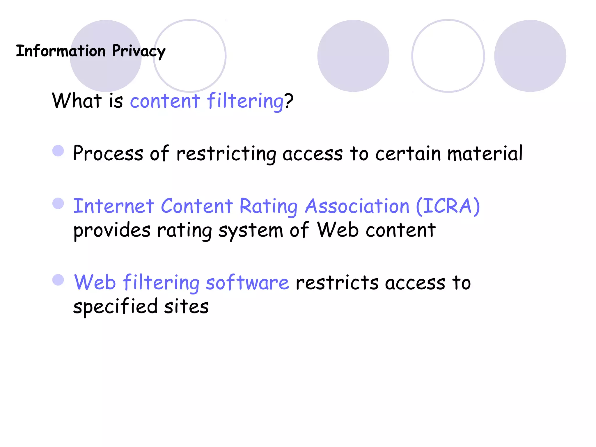 Information Privacy
What is content filtering?
Process of restricting access to certain material
Internet Content Rating Association (ICRA)
provides rating system of Web content
Web filtering software restricts access to
specified sites
 