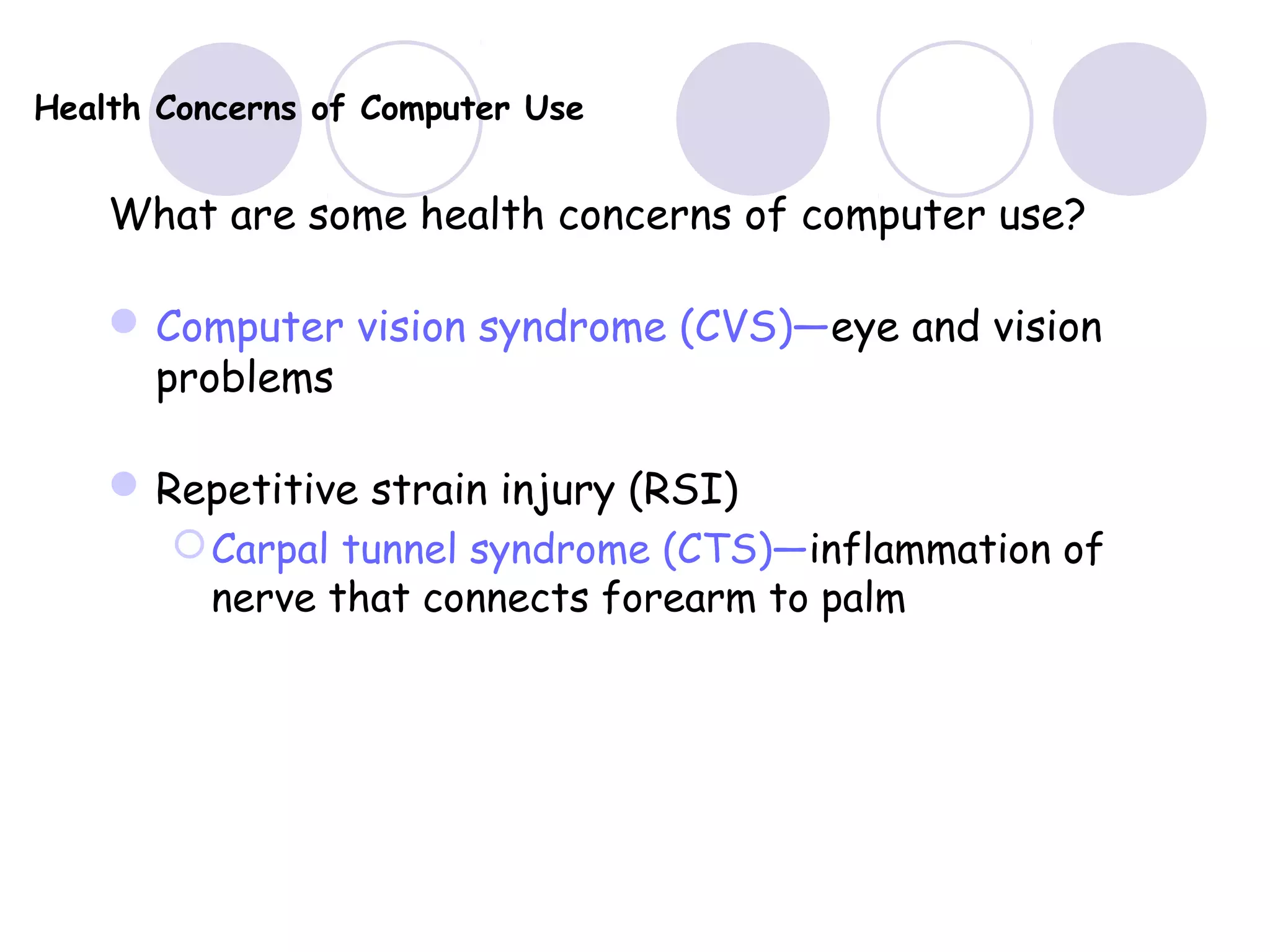 Health Concerns of Computer Use
What are some health concerns of computer use?
Computer vision syndrome (CVS)—eye and vision
problems
Repetitive strain injury (RSI)
Carpal tunnel syndrome (CTS)—inflammation of
nerve that connects forearm to palm
 