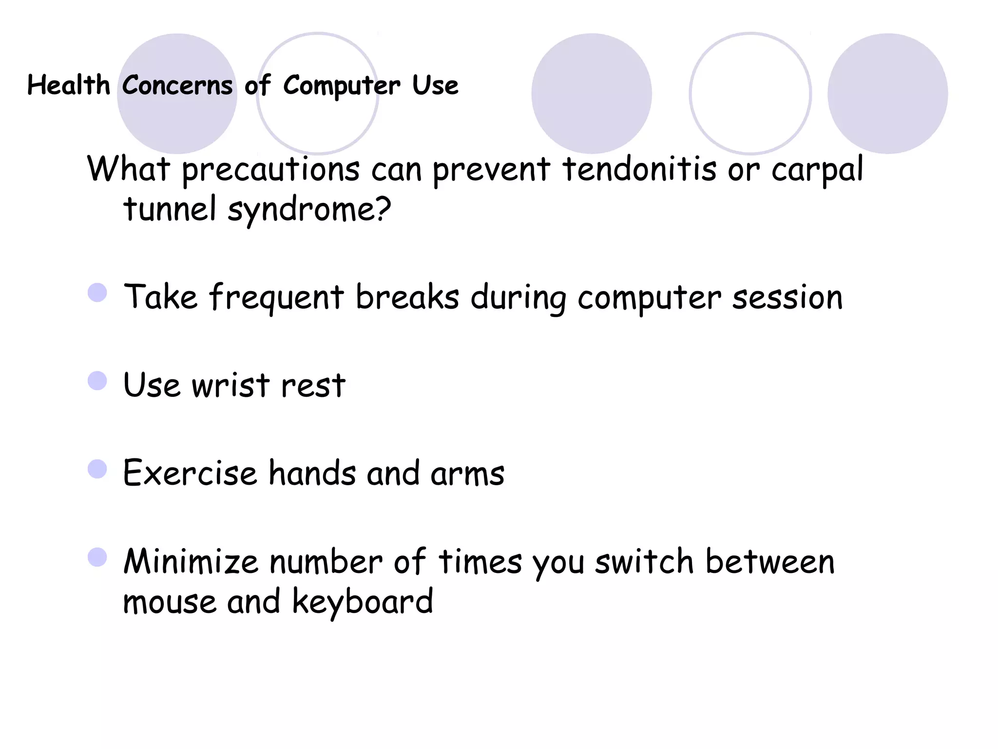 Health Concerns of Computer Use
What precautions can prevent tendonitis or carpal
tunnel syndrome?
Take frequent breaks during computer session
Use wrist rest
Exercise hands and arms
Minimize number of times you switch between
mouse and keyboard
 