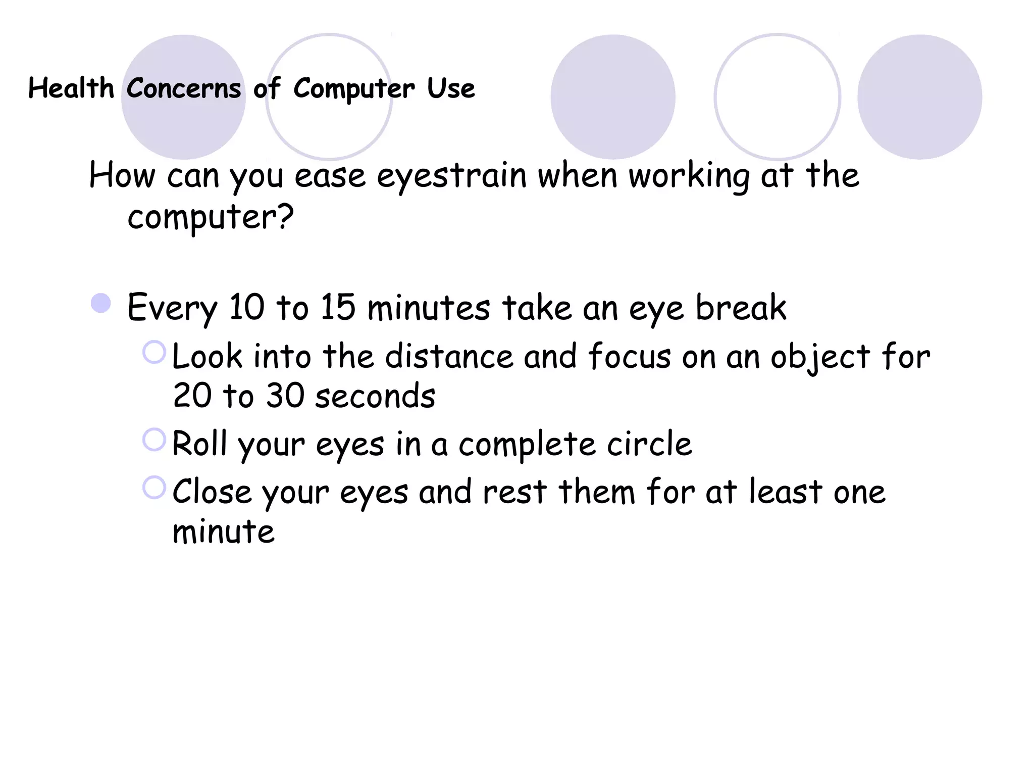 Health Concerns of Computer Use
How can you ease eyestrain when working at the
computer?
Every 10 to 15 minutes take an eye break
Look into the distance and focus on an object for
20 to 30 seconds
Roll your eyes in a complete circle
Close your eyes and rest them for at least one
minute
 
