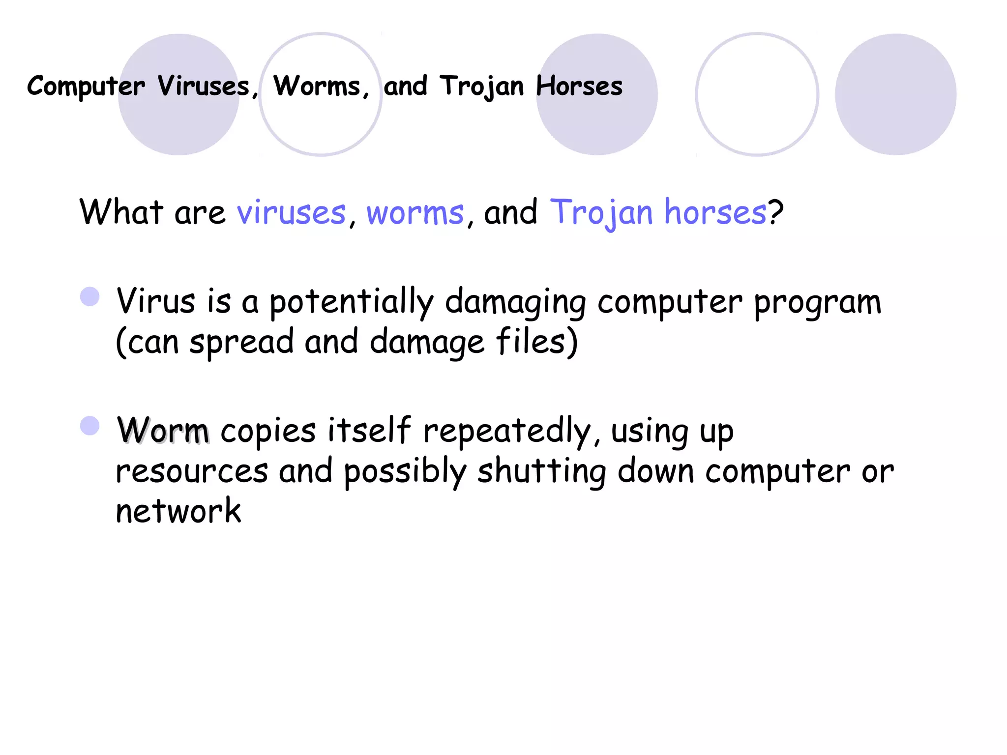 Computer Viruses, Worms, and Trojan Horses
What are viruses, worms, and Trojan horses?
Virus is a potentially damaging computer program
(can spread and damage files)
 WormWorm copies itself repeatedly, using up
resources and possibly shutting down computer or
network
 