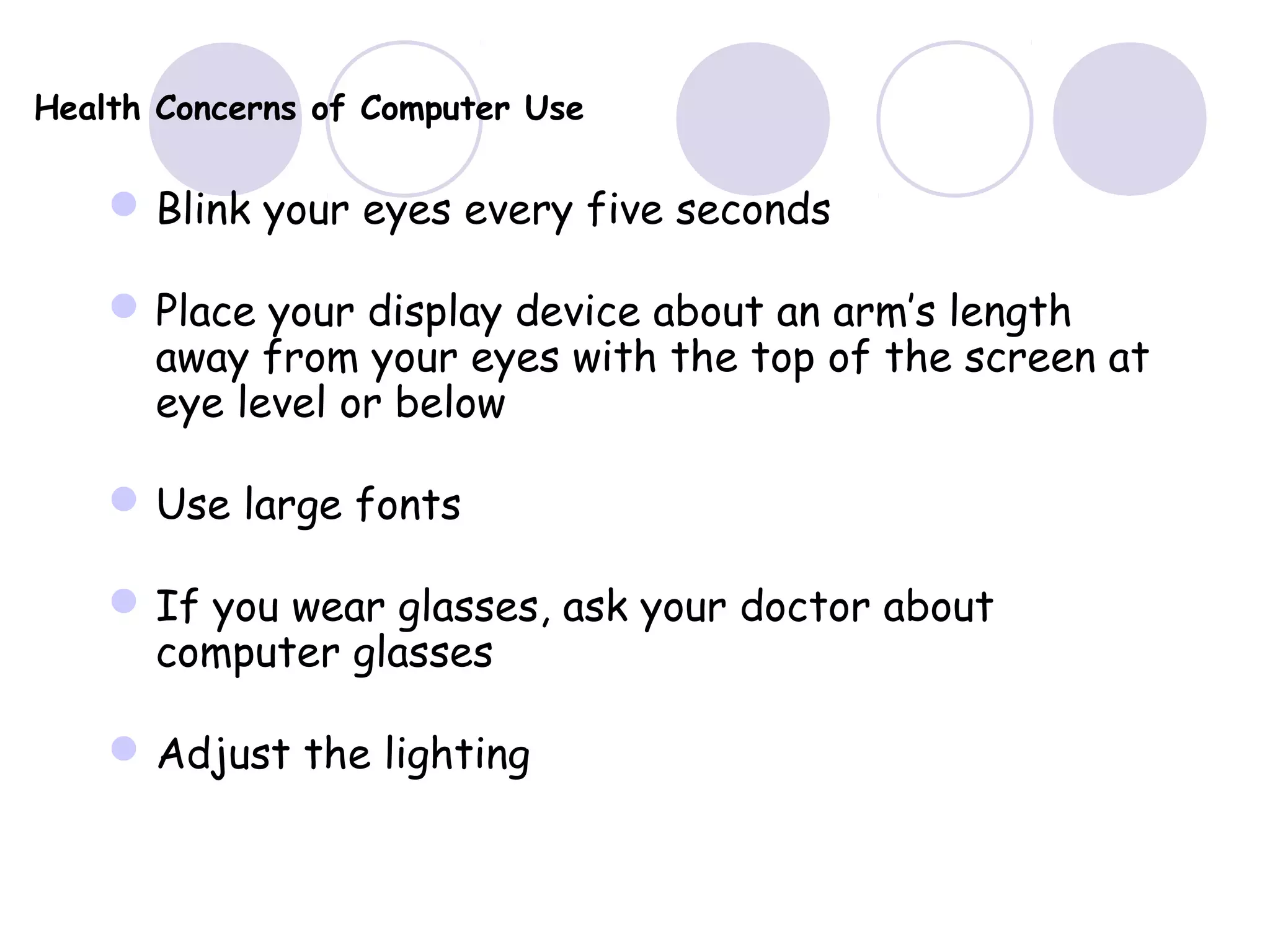 Health Concerns of Computer Use
Blink your eyes every five seconds
Place your display device about an arm’s length
away from your eyes with the top of the screen at
eye level or below
Use large fonts
If you wear glasses, ask your doctor about
computer glasses
Adjust the lighting
 