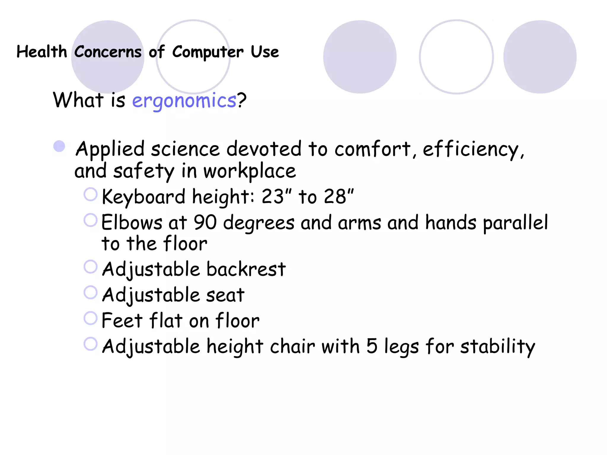 Health Concerns of Computer Use
What is ergonomics?
Applied science devoted to comfort, efficiency,
and safety in workplace
Keyboard height: 23” to 28”
Elbows at 90 degrees and arms and hands parallel
to the floor
Adjustable backrest
Adjustable seat
Feet flat on floor
Adjustable height chair with 5 legs for stability
 