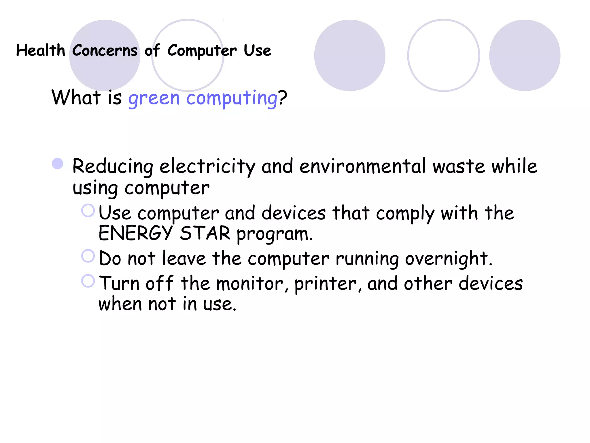 Health Concerns of Computer Use
What is green computing?
Reducing electricity and environmental waste while
using computer
Use computer and devices that comply with the
ENERGY STAR program.
Do not leave the computer running overnight.
Turn off the monitor, printer, and other devices
when not in use.
 