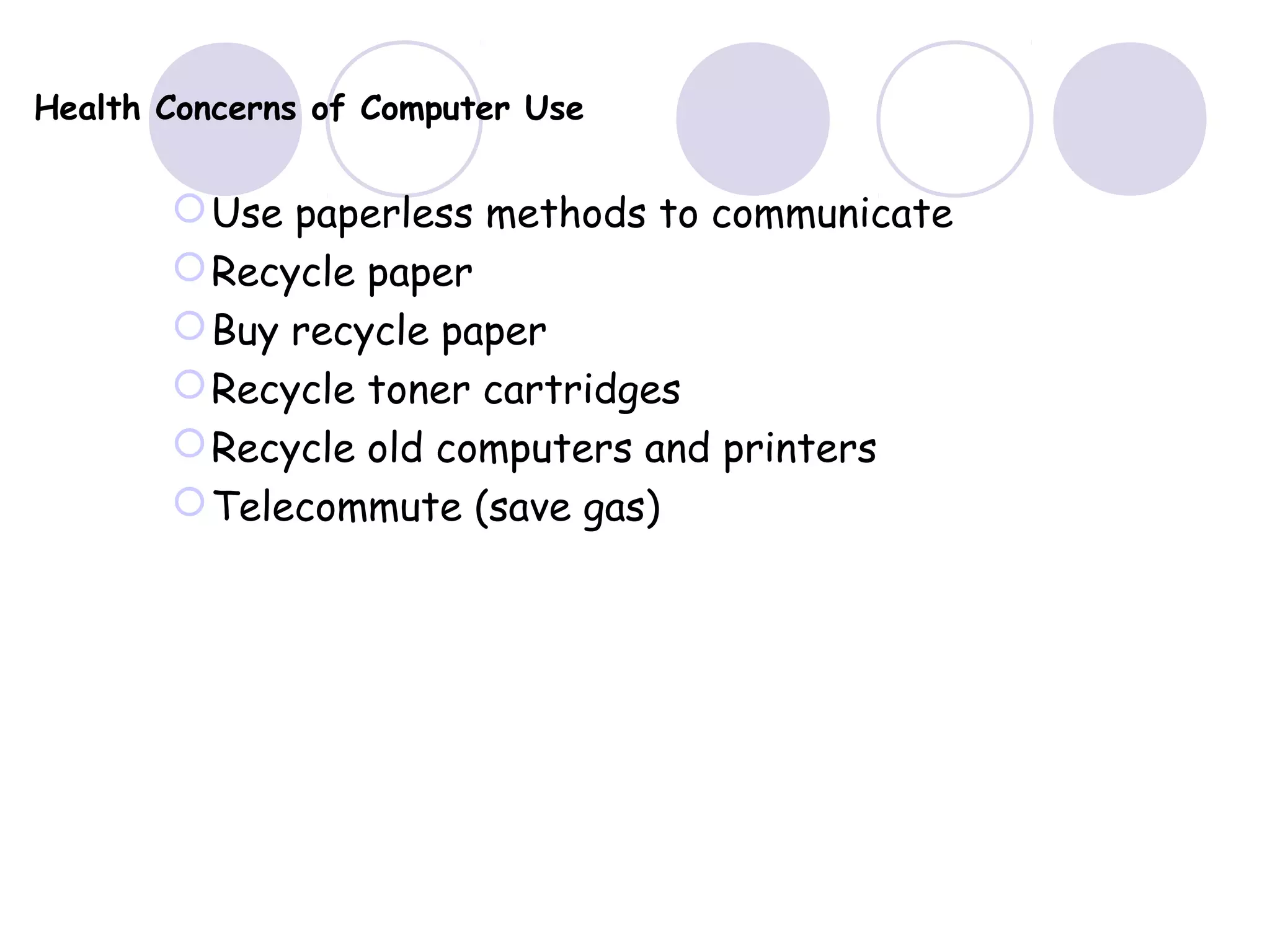 Health Concerns of Computer Use
Use paperless methods to communicate
Recycle paper
Buy recycle paper
Recycle toner cartridges
Recycle old computers and printers
Telecommute (save gas)
 