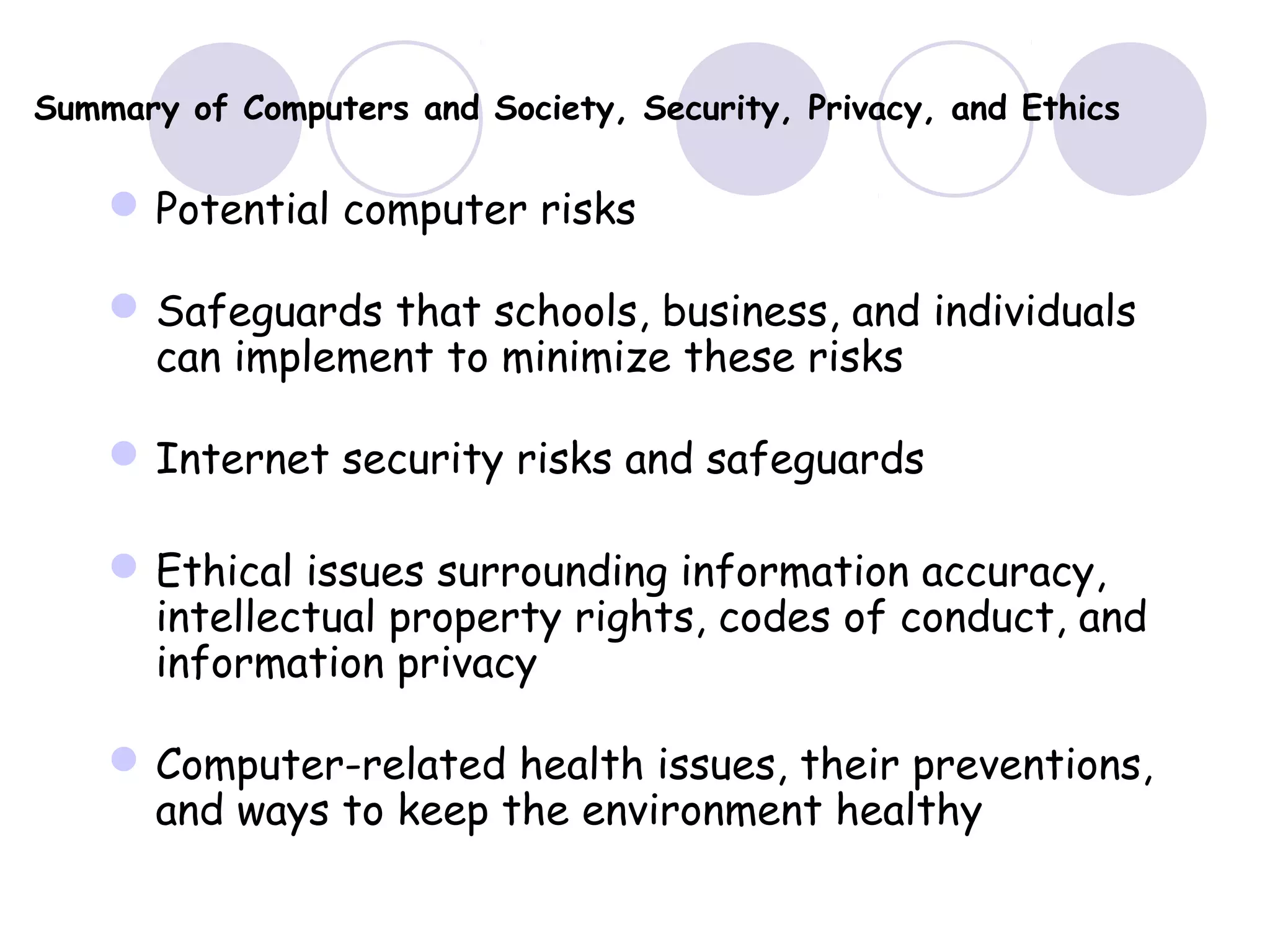 Summary of Computers and Society, Security, Privacy, and Ethics
Potential computer risks
Safeguards that schools, business, and individuals
can implement to minimize these risks
Internet security risks and safeguards
Ethical issues surrounding information accuracy,
intellectual property rights, codes of conduct, and
information privacy
Computer-related health issues, their preventions,
and ways to keep the environment healthy
 