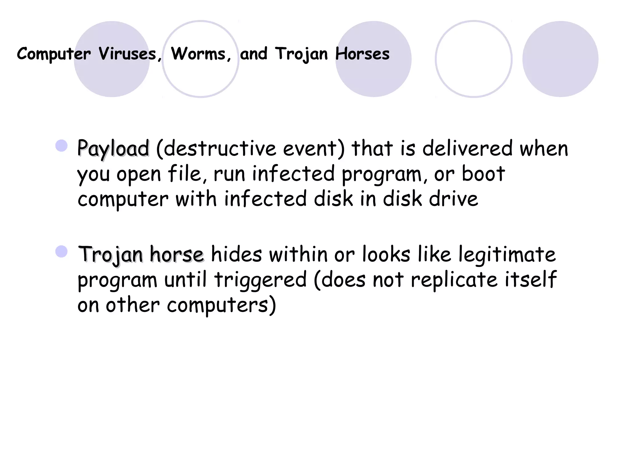 Computer Viruses, Worms, and Trojan Horses
 PayloadPayload (destructive event) that is delivered when
you open file, run infected program, or boot
computer with infected disk in disk drive
 Trojan horseTrojan horse hides within or looks like legitimate
program until triggered (does not replicate itself
on other computers)
 