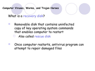Computer Viruses, Worms, and Trojan Horses
What is a recovery disk?
 Removable disk that contains uninfected
copy of key operating system commands
that enables computer to restart
 Also called rescue disk
 Once computer restarts, antivirus program can
attempt to repair damaged files
 