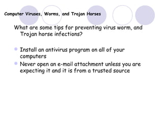 Computer Viruses, Worms, and Trojan Horses
What are some tips for preventing virus worm, and
Trojan horse infections?
Install an antivirus program on all of your
computers
Never open an e-mail attachment unless you are
expecting it and it is from a trusted source
 