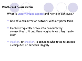 Unauthorized Access and Use
What is unauthorized access and how is it achieved?
Use of a computer or network without permission
Hackers typically break into computer by
connecting to it and then logging in as a legitimate
user
Hacker, or cracker, is someone who tries to access
a computer or network illegally
 