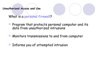 Unauthorized Access and Use
What is a personal firewall?
Program that protects personal computer and its
data from unauthorized intrusions
Monitors transmissions to and from computer
Informs you of attempted intrusion
 