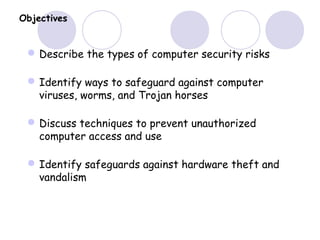 Objectives
Describe the types of computer security risks
Identify ways to safeguard against computer
viruses, worms, and Trojan horses
Discuss techniques to prevent unauthorized
computer access and use
Identify safeguards against hardware theft and
vandalism
 