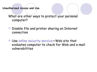 Unauthorized Access and Use
What are other ways to protect your personal
computer?
Disable file and printer sharing on Internet
connection
Use online security service—Web site that
evaluates computer to check for Web and e-mail
vulnerabilities
 