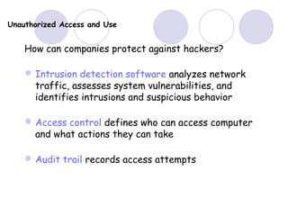 Unauthorized Access and Use
How can companies protect against hackers?
Intrusion detection software analyzes network
traffic, assesses system vulnerabilities, and
identifies intrusions and suspicious behavior
Access control defines who can access computer
and what actions they can take
Audit trail records access attempts
 