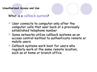 Unauthorized Access and Use
What is a callback system?
User connects to computer only after the
computer calls that user back at a previously
established telephone number
Some networks utilize callback systems as an
access control method to authenticate remote or
mobile users
Callback systems work best for users who
regularly work at the same remote location,
such as at home or branch office
 