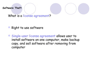 Software Theft
What is a license agreement?
Right to use software
Single-user license agreement allows user to
install software on one computer, make backup
copy, and sell software after removing from
computer
 