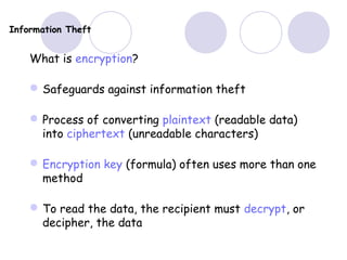 Information Theft
What is encryption?
Safeguards against information theft
Process of converting plaintext (readable data)
into ciphertext (unreadable characters)
Encryption key (formula) often uses more than one
method
To read the data, the recipient must decrypt, or
decipher, the data
 