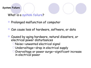 System Failure
What is a system failure?
Prolonged malfunction of computer
Can cause loss of hardware, software, or data
Caused by aging hardware, natural disasters, or
electrical power disturbances
Noise—unwanted electrical signal
Undervoltage—drop in electrical supply
Overvoltage or power surge—significant increase
in electrical power
 
