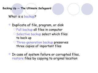 Backing Up — The Ultimate Safeguard
What is a backup?
Duplicate of file, program, or disk
Full backup all files in computer
Selective backup select which files
to back up
Three-generation backup preserves
three copies of important files
In case of system failure or corrupted files,
restore files by copying to original location
 