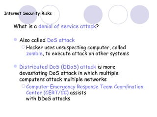 Internet Security Risks
What is a denial of service attack?
Also called DoS attack
Hacker uses unsuspecting computer, called
zombie, to execute attack on other systems
Distributed DoS (DDoS) attack is more
devastating DoS attack in which multiple
computers attack multiple networks
Computer Emergency Response Team Coordination
Center (CERT/CC) assists
with DDoS attacks
 