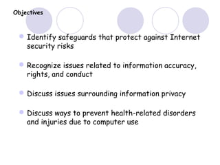 Objectives
Identify safeguards that protect against Internet
security risks
Recognize issues related to information accuracy,
rights, and conduct
Discuss issues surrounding information privacy
Discuss ways to prevent health-related disorders
and injuries due to computer use
 