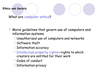 Ethics and Society
What are computer ethics?
Moral guidelines that govern use of computers and
information systems
Unauthorized use of computers and networks
Software theft
Information accuracy
Intellectual property rights—rights to which
creators are entitled for their work
Codes of conduct
Information privacy
 