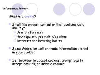 Information Privacy
What is a cookie?
Small file on your computer that contains data
about you
User preferences
How regularly you visit Web sites
Interests and browsing habits
Some Web sites sell or trade information stored
in your cookies
Set browser to accept cookies, prompt you to
accept cookies, or disable cookies
 