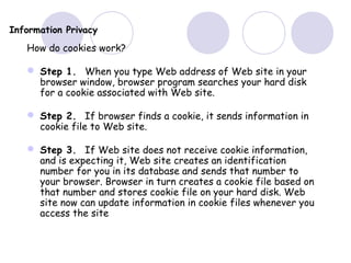 Information Privacy
How do cookies work?
 Step 1. When you type Web address of Web site in your
browser window, browser program searches your hard disk
for a cookie associated with Web site.
 Step 2. If browser finds a cookie, it sends information in
cookie file to Web site.
 Step 3. If Web site does not receive cookie information,
and is expecting it, Web site creates an identification
number for you in its database and sends that number to
your browser. Browser in turn creates a cookie file based on
that number and stores cookie file on your hard disk. Web
site now can update information in cookie files whenever you
access the site
 